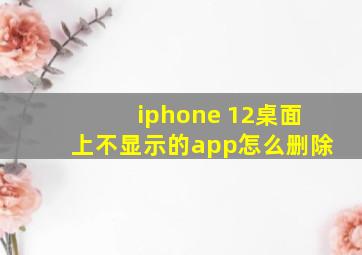 iphone 12桌面上不显示的app怎么删除